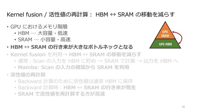 Kernel fusion / 活性値の再計算︓ HBM ↔ SRAM の移動を減らす
• GPU におけるメモリ階層
• HBM … ⼤容量・低速
• SRAM … ⼩容量・⾼速
• HBM ↔ SRAM の⾏き来が⼤きなボトルネックとなる
• Kernel fusion を利⽤→ HBM ↔ SRAM の移動を減らす
• 通常︓Scan の⼊⼒を HBM に貯め → SRAM で計算 → 出⼒を HBM へ
• Mamba: Scan の⼊⼒の構築から SRAM を利⽤
• 活性値の再計算
• Backward 計算のために活性値は通常 HBM に保存
• Backward 計算時︓HBM ↔ SRAM の⾏き来が発⽣
• SRAM で活性値を再計算する⽅が⾼速
59
Discretize
ℎ!
"!
$!
Mechanism
GPU
SRAM
GPU HBM
∆!
endently map each channel (e.g. = 5) of an input to output through a higher
Ms avoid materializing this large e ective state ( , times batch size and sequence
n paths requiring time-invariance: the ( , A, B, C) parameters are constant across
ut-dependent dynamics, which also requires a careful hardware-aware algorithm to
cient levels of the GPU memory hierarchy.
