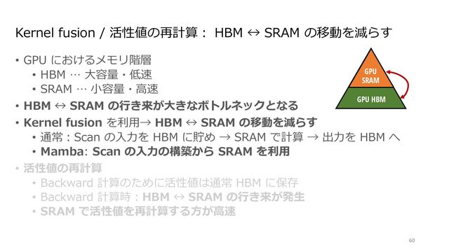 Kernel fusion / 活性値の再計算︓ HBM ↔ SRAM の移動を減らす
• GPU におけるメモリ階層
• HBM … ⼤容量・低速
• SRAM … ⼩容量・⾼速
• HBM ↔ SRAM の⾏き来が⼤きなボトルネックとなる
• Kernel fusion を利⽤→ HBM ↔ SRAM の移動を減らす
• 通常︓Scan の⼊⼒を HBM に貯め → SRAM で計算 → 出⼒を HBM へ
• Mamba: Scan の⼊⼒の構築から SRAM を利⽤
• 活性値の再計算
• Backward 計算のために活性値は通常 HBM に保存
• Backward 計算時︓HBM ↔ SRAM の⾏き来が発⽣
• SRAM で活性値を再計算する⽅が⾼速
60
Discretize
ℎ!
"!
$!
Mechanism
GPU
SRAM
GPU HBM
∆!
endently map each channel (e.g. = 5) of an input to output through a higher
Ms avoid materializing this large e ective state ( , times batch size and sequence
n paths requiring time-invariance: the ( , A, B, C) parameters are constant across
ut-dependent dynamics, which also requires a careful hardware-aware algorithm to
cient levels of the GPU memory hierarchy.

