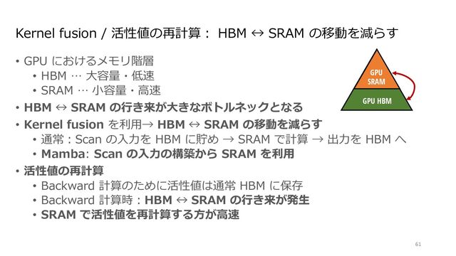Kernel fusion / 活性値の再計算︓ HBM ↔ SRAM の移動を減らす
• GPU におけるメモリ階層
• HBM … ⼤容量・低速
• SRAM … ⼩容量・⾼速
• HBM ↔ SRAM の⾏き来が⼤きなボトルネックとなる
• Kernel fusion を利⽤→ HBM ↔ SRAM の移動を減らす
• 通常︓Scan の⼊⼒を HBM に貯め → SRAM で計算 → 出⼒を HBM へ
• Mamba: Scan の⼊⼒の構築から SRAM を利⽤
• 活性値の再計算
• Backward 計算のために活性値は通常 HBM に保存
• Backward 計算時︓HBM ↔ SRAM の⾏き来が発⽣
• SRAM で活性値を再計算する⽅が⾼速
61
Discretize
ℎ!
"!
$!
Mechanism
GPU
SRAM
GPU HBM
∆!
endently map each channel (e.g. = 5) of an input to output through a higher
Ms avoid materializing this large e ective state ( , times batch size and sequence
n paths requiring time-invariance: the ( , A, B, C) parameters are constant across
ut-dependent dynamics, which also requires a careful hardware-aware algorithm to
cient levels of the GPU memory hierarchy.
