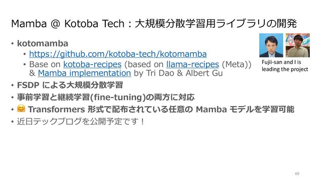 Mamba @ Kotoba Tech︓⼤規模分散学習⽤ライブラリの開発
• kotomamba
• https://github.com/kotoba-tech/kotomamba
• Base on kotoba-recipes (based on llama-recipes (Meta))
& Mamba implementation by Tri Dao & Albert Gu
• FSDP による⼤規模分散学習
• 事前学習と継続学習(fine-tuning)の両⽅に対応
• 🤗 Transformers 形式で配布されている任意の Mamba モデルを学習可能
• 近⽇テックブログを公開予定です︕
69
Fujii-san and I is
leading the project
