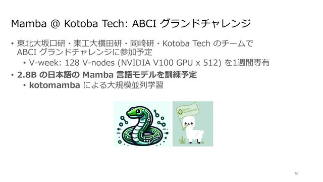 Mamba @ Kotoba Tech: ABCI グランドチャレンジ
• 東北⼤坂⼝研・東⼯⼤横⽥研・岡崎研・Kotoba Tech のチームで
ABCI グランドチャレンジに参加予定
• V-week: 128 V-nodes (NVIDIA V100 GPU x 512) を1週間専有
• 2.8B の⽇本語の Mamba ⾔語モデルを訓練予定
• kotomamba による⼤規模並列学習
70
