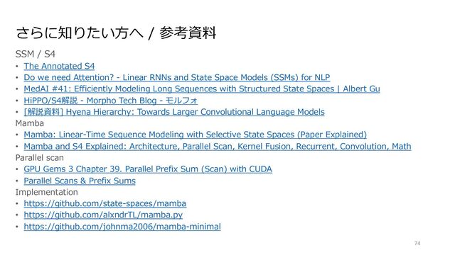 さらに知りたい⽅へ / 参考資料
SSM / S4
• The Annotated S4
• Do we need Attention? - Linear RNNs and State Space Models (SSMs) for NLP
• MedAI #41: Efficiently Modeling Long Sequences with Structured State Spaces | Albert Gu
• HiPPO/S4解説 - Morpho Tech Blog - モルフォ
• [解説資料] Hyena Hierarchy: Towards Larger Convolutional Language Models
Mamba
• Mamba: Linear-Time Sequence Modeling with Selective State Spaces (Paper Explained)
• Mamba and S4 Explained: Architecture, Parallel Scan, Kernel Fusion, Recurrent, Convolution, Math
Parallel scan
• GPU Gems 3 Chapter 39. Parallel Prefix Sum (Scan) with CUDA
• Parallel Scans & Prefix Sums
Implementation
• https://github.com/state-spaces/mamba
• https://github.com/alxndrTL/mamba.py
• https://github.com/johnma2006/mamba-minimal
74
