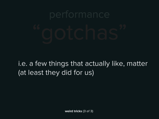 weird tricks (3 of 3)
performance
“gotchas”
i.e. a few things that actually like, matter
(at least they did for us)
