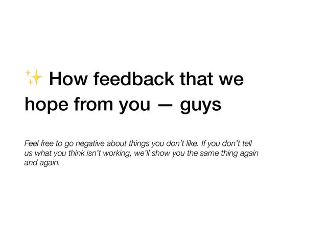 ✨ How feedback that we
hope from you — guys
Feel free to go negative about things you don’t like. If you don’t tell
us what you think isn’t working, we’ll show you the same thing again
and again.
