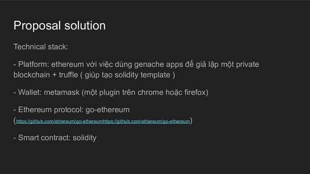 Proposal solution
Technical stack:
- Platform: ethereum với việc dùng genache apps để giả lập một private
blockchain + truffle ( giúp tạo solidity template )
- Wallet: metamask (một plugin trên chrome hoặc firefox)
- Ethereum protocol: go-ethereum
(https://github.com/ethereum/go-ethereumhttps://github.com/ethereum/go-ethereum)
- Smart contract: solidity
