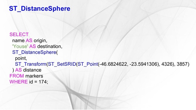 ST_DistanceSphere
SELECT
name AS origin,
'Youse' AS destination,
ST_DistanceSphere(
point,
ST_Transform(ST_SetSRID(ST_Point(-46.6824622, -23.5941306), 4326), 3857)
) AS distance
FROM markers
WHERE id = 174;

