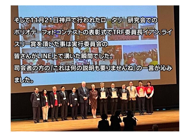 そして11月21日神戸で行われたロータリー研究会での
ポリオデーフ
ォ
トコンテス
トの表彰式でTRF委員長イアン
、
ライ
ズリー賞を頂いた事は実行委員会の
皆さんがLINE上で湧いた瞬間でした。
司会者の方の
『これは何の説明も要りませんね』
の一言が沁み
ました。
そして11月21日神戸で行われたロータリー研究会での
ポリオデーフ
ォ
トコンテス
トの表彰式でTRF委員長イアン
、
ライ
ズリー賞を頂いた事は実行委員会の
皆さんがLINE上で湧いた瞬間でした。
司会者の方の
『これは何の説明も要りませんね』
の一言が沁み
ました。
