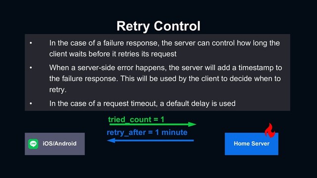 Retry Control
Subtitle
• In the case of a failure response, the server can control how long the
client waits before it retries its request
• When a server-side error happens, the server will add a timestamp to
the failure response. This will be used by the client to decide when to
retry.
• In the case of a request timeout, a default delay is used
tried_count = 1
retry_after = 1 minute
Home Server
iOS/Android
