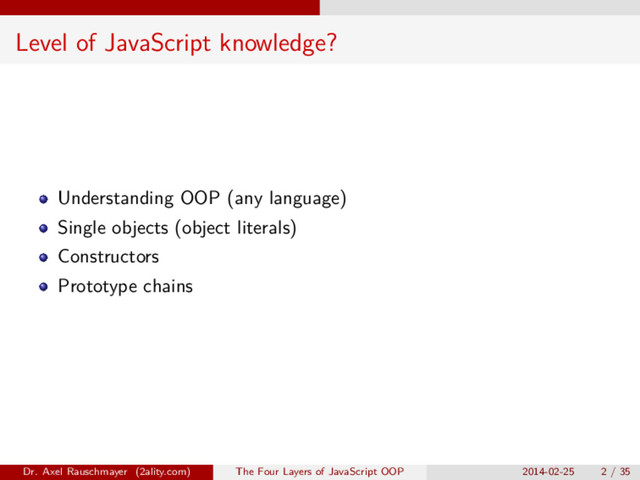 Level of JavaScript knowledge?
Understanding OOP (any language)
Single objects (object literals)
Constructors
Prototype chains
Dr. Axel Rauschmayer (2ality.com) The Four Layers of JavaScript OOP 2014-02-25 2 / 35
