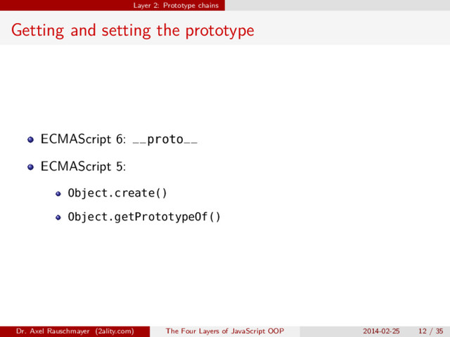 Layer 2: Prototype chains
Getting and setting the prototype
ECMAScript 6: __proto__
ECMAScript 5:
Object.create()
Object.getPrototypeOf()
Dr. Axel Rauschmayer (2ality.com) The Four Layers of JavaScript OOP 2014-02-25 12 / 35
