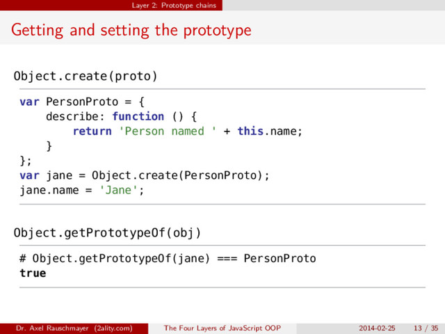 Layer 2: Prototype chains
Getting and setting the prototype
Object.create(proto)
var PersonProto = {
describe: function () {
return 'Person named ' + this.name;
}
};
var jane = Object.create(PersonProto);
jane.name = 'Jane';
Object.getPrototypeOf(obj)
# Object.getPrototypeOf(jane) === PersonProto
true
Dr. Axel Rauschmayer (2ality.com) The Four Layers of JavaScript OOP 2014-02-25 13 / 35
