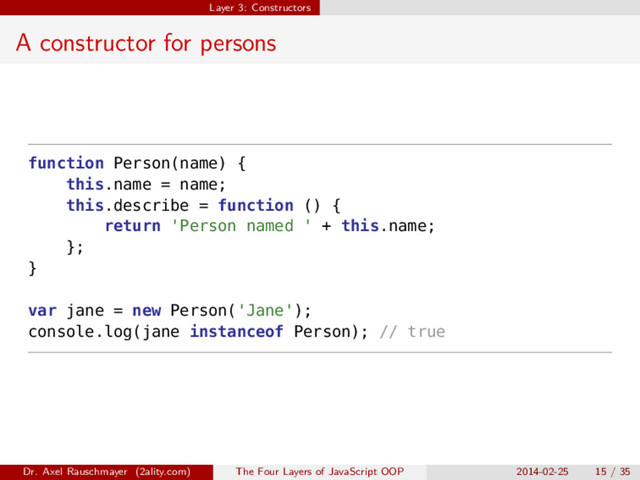 Layer 3: Constructors
A constructor for persons
function Person(name) {
this.name = name;
this.describe = function () {
return 'Person named ' + this.name;
};
}
var jane = new Person('Jane');
console.log(jane instanceof Person); // true
Dr. Axel Rauschmayer (2ality.com) The Four Layers of JavaScript OOP 2014-02-25 15 / 35
