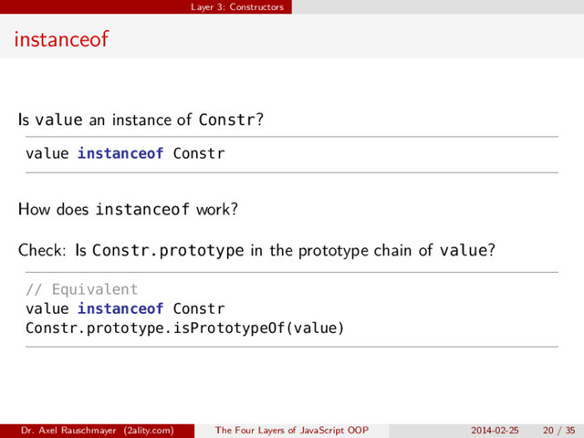 Layer 3: Constructors
instanceof
Is value an instance of Constr?
value instanceof Constr
How does instanceof work?
Check: Is Constr.prototype in the prototype chain of value?
// Equivalent
value instanceof Constr
Constr.prototype.isPrototypeOf(value)
Dr. Axel Rauschmayer (2ality.com) The Four Layers of JavaScript OOP 2014-02-25 20 / 35
