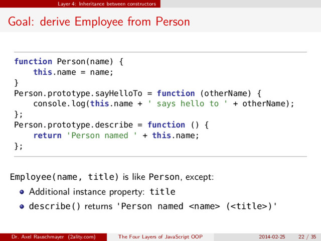 Layer 4: Inheritance between constructors
Goal: derive Employee from Person
function Person(name) {
this.name = name;
}
Person.prototype.sayHelloTo = function (otherName) {
console.log(this.name + ' says hello to ' + otherName);
};
Person.prototype.describe = function () {
return 'Person named ' + this.name;
};
Employee(name, title) is like Person, except:
Additional instance property: title
describe() returns 'Person named  ()'
Dr. Axel Rauschmayer (2ality.com) The Four Layers of JavaScript OOP 2014-02-25 22 / 35
