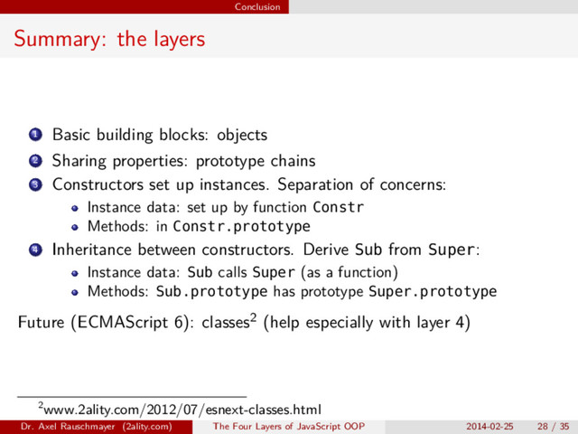 Conclusion
Summary: the layers
1 Basic building blocks: objects
2 Sharing properties: prototype chains
3 Constructors set up instances. Separation of concerns:
Instance data: set up by function Constr
Methods: in Constr.prototype
4 Inheritance between constructors. Derive Sub from Super:
Instance data: Sub calls Super (as a function)
Methods: Sub.prototype has prototype Super.prototype
Future (ECMAScript 6): classes2 (help especially with layer 4)
2www.2ality.com/2012/07/esnext-classes.html
Dr. Axel Rauschmayer (2ality.com) The Four Layers of JavaScript OOP 2014-02-25 28 / 35
