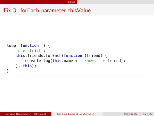 Bonus
Fix 3: forEach parameter thisValue
loop: function () {
'use strict';
this.friends.forEach(function (friend) {
console.log(this.name + ' knows ' + friend);
}, this);
}
Dr. Axel Rauschmayer (2ality.com) The Four Layers of JavaScript OOP 2014-02-25 35 / 35
