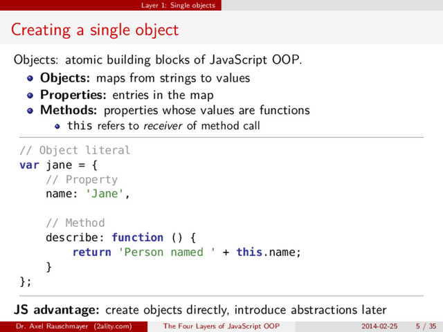 Layer 1: Single objects
Creating a single object
Objects: atomic building blocks of JavaScript OOP.
Objects: maps from strings to values
Properties: entries in the map
Methods: properties whose values are functions
this refers to receiver of method call
// Object literal
var jane = {
// Property
name: 'Jane',
// Method
describe: function () {
return 'Person named ' + this.name;
}
};
JS advantage: create objects directly, introduce abstractions later
Dr. Axel Rauschmayer (2ality.com) The Four Layers of JavaScript OOP 2014-02-25 5 / 35
