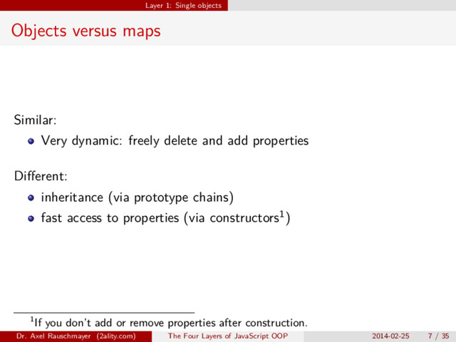 Layer 1: Single objects
Objects versus maps
Similar:
Very dynamic: freely delete and add properties
Diﬀerent:
inheritance (via prototype chains)
fast access to properties (via constructors1)
1If you don’t add or remove properties after construction.
Dr. Axel Rauschmayer (2ality.com) The Four Layers of JavaScript OOP 2014-02-25 7 / 35
