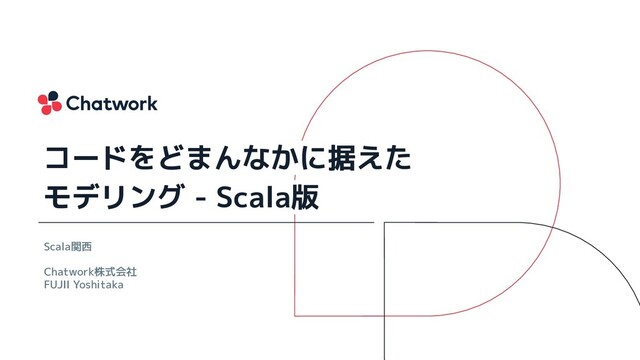 Scala関西
Chatwork株式会社
FUJII Yoshitaka
コードをどまんなかに据えた
モデリング - Scala版
