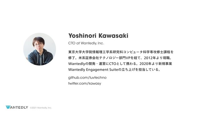 ©2021 Wantedly, Inc.
Yoshinori Kawasaki
CTO at Wantedly, Inc.
౦ژେֶେֶӃ৘ใཧ޻ֶܥݚڀՊίϯϐϡʔλՊֶઐ߈म࢜՝ఔΛ
मྃɻถܥূ݊ձࣾςΫϊϩδʔ෦໳71Λܦͯɺ೥ΑΓݱ৬ɻ
8BOUFEMZͷ։ൃɾӡӦʹ$50ͱͯ͠ܞΘΔɻ೥ΑΓ৽نࣄۀ
8BOUFEMZ&OHBHFNFOU4VJUFͷ্ཱͪ͛Λ୲౰͍ͯ͠Δɻ
github.com/luvtechno
twitter.com/kawasy

