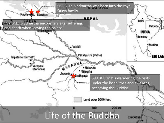 563	  BCE: 	  Siddhartha	  was	  born	  into	  the	  royal	  
Sakya	  family.	  
592	  BCE: 	  Siddhartha	  encounters	  age,	  suﬀering,	  
and	  death	  when	  leaving	  the	  palace.	  	  
598	  BCE:	  In	  his	  wandering,	  he	  rests	  
under	  the	  Bodhi	  tree	  and	  awakens,	  
becoming	  the	  Buddha.	  
Life	  of	  the	  Buddha	  

