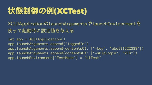 ঢ়ଶ੍ޚͷྫ(XCTest)
XCUIApplicationͷlaunchArguments΍launchEnvironmentΛ
࢖ͬͯىಈ࣌ʹઃఆ஋Λ༩͑Δ
let app = XCUIApplication()
app.launchArguments.append("loggedIn")
app.launchArguments.append(contentsOf: ["-key", "abc111222333"])
app.launchArguments.append(contentsOf: ["-skipLogin", "YES"])
app.launchEnvironment["TestMode"] = "UITest"
