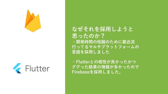 なぜそれを採⽤しようと
思ったのか？
・開発時間の短縮のために最近流
⾏ってるマルチプラットフォームの
⾔語を採⽤しました
・Flutterとの相性が良かったかつ
ググった結果の情報が多かったので
Firebaseを採⽤しました。
