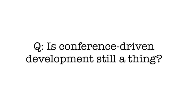 Q: Is conference-driven
development still a thing?
