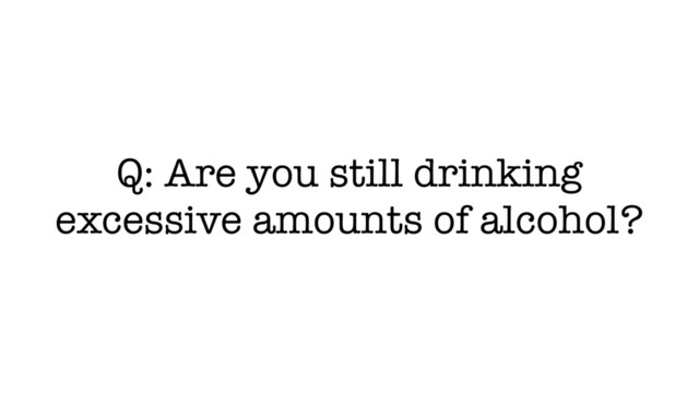Q: Are you still drinking
excessive amounts of alcohol?
