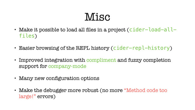 Misc
• Make it possible to load all ﬁles in a project (cider-load-all-
files)
• Easier browsing of the REPL history (cider-repl-history)
• Improved integration with compliment and fuzzy completion
support for company-mode
• Many new conﬁguration options
• Make the debugger more robust (no more “Method code too
large!” errors)
