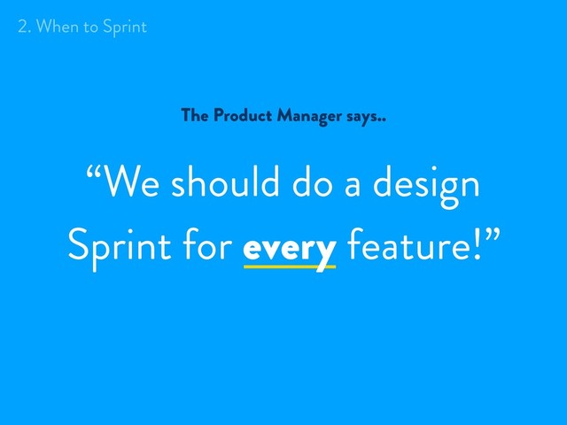 The Product Manager says..
“We should do a design
Sprint for every feature!”
2. When to Sprint

