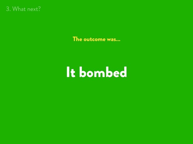 It bombed
The outcome was…
3. What next?
