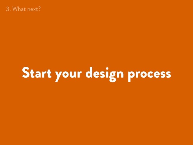 Start your design process
3. What next?
