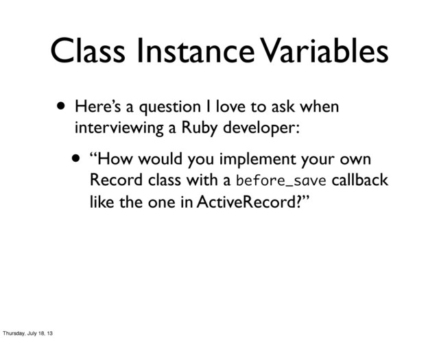 • Here’s a question I love to ask when
interviewing a Ruby developer:
• “How would you implement your own
Record class with a before_save callback
like the one in ActiveRecord?”
Class Instance Variables
Thursday, July 18, 13
