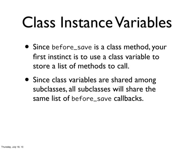 • Since before_save is a class method, your
ﬁrst instinct is to use a class variable to
store a list of methods to call.
• Since class variables are shared among
subclasses, all subclasses will share the
same list of before_save callbacks.
Class Instance Variables
Thursday, July 18, 13
