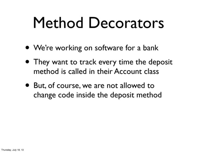 Method Decorators
• We’re working on software for a bank
• They want to track every time the deposit
method is called in their Account class
• But, of course, we are not allowed to
change code inside the deposit method
Thursday, July 18, 13

