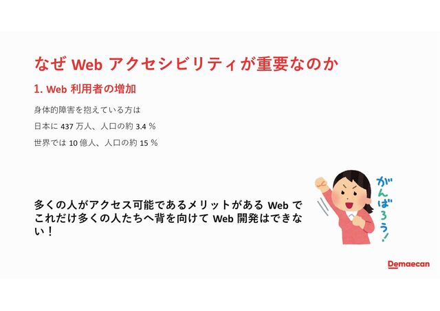なぜ Web アクセシビリティが重要なのか
身体的障害を抱えている方は
日本に 437 万人、人口の約 3.4 ％
世界では 10 億人、人口の約 15 ％
1. Web 利用者の増加
多くの人がアクセス可能であるメリットがある Web で
これだけ多くの人たちへ背を向けて Web 開発はできな
い！
