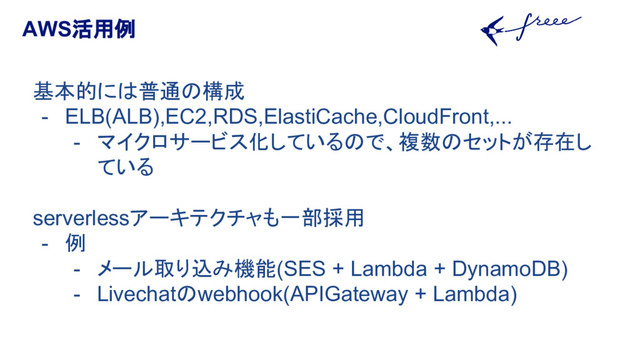 AWS活用例
基本的には普通の構成
- ELB(ALB),EC2,RDS,ElastiCache,CloudFront,...
- マイクロサービス化しているので、複数のセットが存在し
ている
serverlessアーキテクチャも一部採用
- 例
- メール取り込み機能(SES + Lambda + DynamoDB)
- Livechatのwebhook(APIGateway + Lambda)
