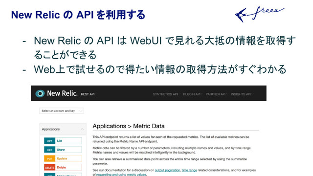 New Relic の API を利用する
- New Relic の API は WebUI で見れる大抵の情報を取得す
ることができる
- Web上で試せるので得たい情報の取得方法がすぐわかる
