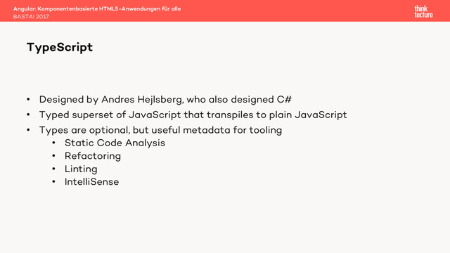 • Designed by Andres Hejlsberg, who also designed C#
• Typed superset of JavaScript that transpiles to plain JavaScript
• Types are optional, but useful metadata for tooling
• Static Code Analysis
• Refactoring
• Linting
• IntelliSense
Angular: Komponentenbasierte HTML5-Anwendungen für alle
BASTA! 2017
TypeScript

