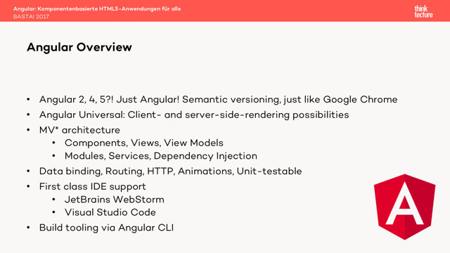 • Angular 2, 4, 5?! Just Angular! Semantic versioning, just like Google Chrome
• Angular Universal: Client- and server-side-rendering possibilities
• MV* architecture
• Components, Views, View Models
• Modules, Services, Dependency Injection
• Data binding, Routing, HTTP, Animations, Unit-testable
• First class IDE support
• JetBrains WebStorm
• Visual Studio Code
• Build tooling via Angular CLI
Angular: Komponentenbasierte HTML5-Anwendungen für alle
BASTA! 2017
Angular Overview
