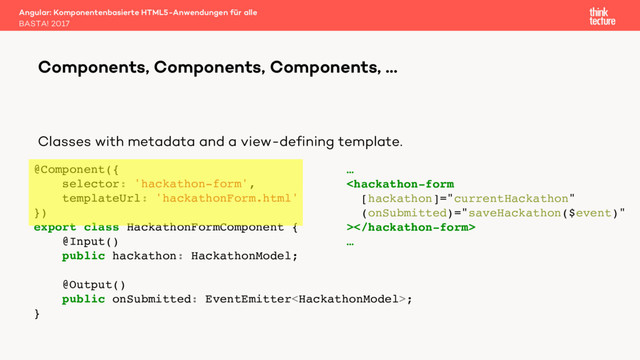 Classes with metadata and a view-defining template.
Angular: Komponentenbasierte HTML5-Anwendungen für alle
BASTA! 2017
Components, Components, Components, …
@Component({
selector: 'hackathon-form',
templateUrl: 'hackathonForm.html'
})
export class HackathonFormComponent {
@Input()
public hackathon: HackathonModel;
@Output()
public onSubmitted: EventEmitter;
}
…

…
