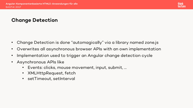 • Change Detection is done “automagically” via a library named zone.js
• Overwrites all asynchronous browser APIs with an own implementation
• Implementation used to trigger an Angular change detection cycle
• Asynchronous APIs like
• Events: clicks, mouse movement, input, submit, …
• XMLHttpRequest, fetch
• setTimeout, setInterval
Angular: Komponentenbasierte HTML5-Anwendungen für alle
BASTA! 2017
Change Detection
