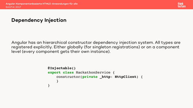 Angular has an hierarchical constructor dependency injection system. All types are
registered explicitly. Either globally (for singleton registrations) or on a component
level (every component gets their own instance).
Angular: Komponentenbasierte HTML5-Anwendungen für alle
BASTA! 2017
Dependency Injection
@Injectable()
export class HackathonService {
constructor(private _http: HttpClient) {
}
}
