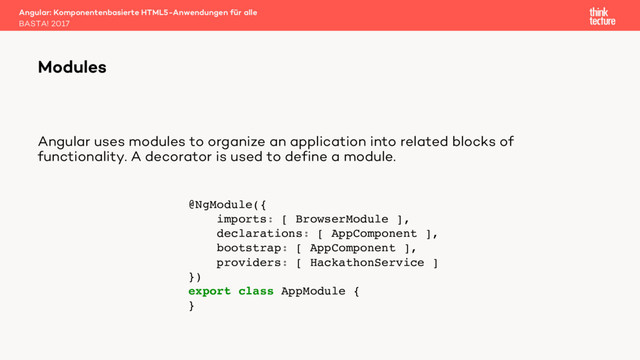 Angular uses modules to organize an application into related blocks of
functionality. A decorator is used to define a module.
Angular: Komponentenbasierte HTML5-Anwendungen für alle
BASTA! 2017
Modules
@NgModule({
imports: [ BrowserModule ],
declarations: [ AppComponent ],
bootstrap: [ AppComponent ],
providers: [ HackathonService ]
})
export class AppModule {
}
