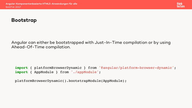 Angular can either be bootstrapped with Just-In-Time compilation or by using
Ahead-Of-Time compilation.
Angular: Komponentenbasierte HTML5-Anwendungen für alle
BASTA! 2017
Bootstrap
import { platformBrowserDynamic } from '@angular/platform-browser-dynamic';
import { AppModule } from './appModule';
platformBrowserDynamic().bootstrapModule(AppModule);
