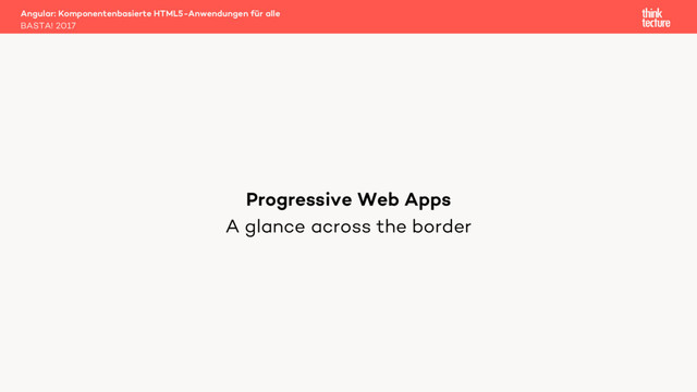 A glance across the border
Angular: Komponentenbasierte HTML5-Anwendungen für alle
BASTA! 2017
Progressive Web Apps
