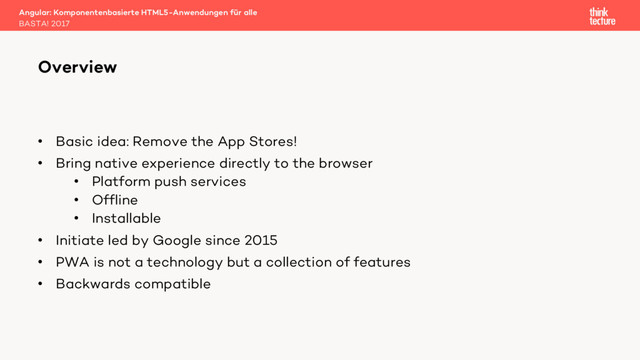 • Basic idea: Remove the App Stores!
• Bring native experience directly to the browser
• Platform push services
• Offline
• Installable
• Initiate led by Google since 2015
• PWA is not a technology but a collection of features
• Backwards compatible
Angular: Komponentenbasierte HTML5-Anwendungen für alle
BASTA! 2017
Overview
