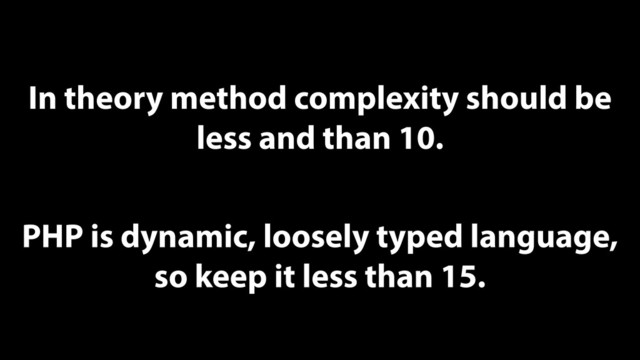 In theory method complexity should be
less and than 10.
PHP is dynamic, loosely typed language,
so keep it less than 15.
