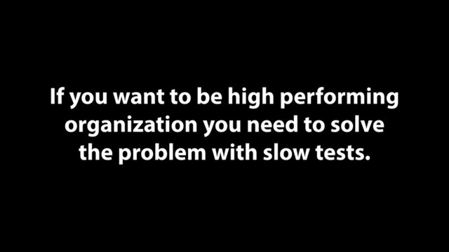 If you want to be high performing
organization you need to solve
the problem with slow tests.

